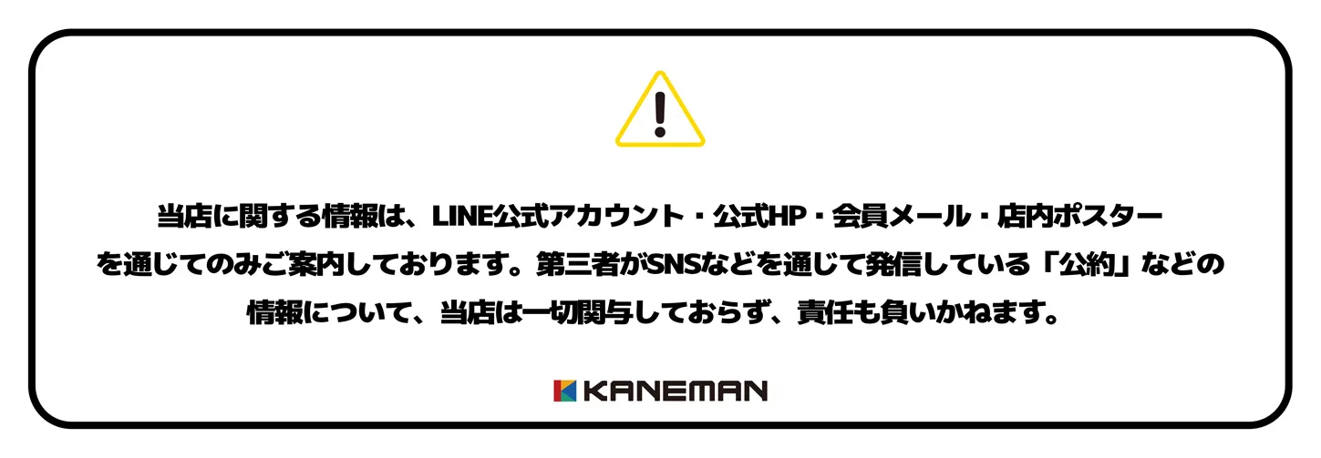 当店に関する情報は、LINE公式アカウント・公式HP・会員メール・店内ポスター
を通じてのみご案内しております。第三者がSNSなどを通じて発信している「公約」などの情報について、当店は一切関与しておらず、責任も負いかねます。